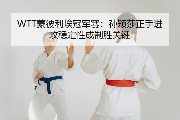 WTT蒙彼利埃冠军赛：孙颖莎正手进攻稳定性成制胜关键