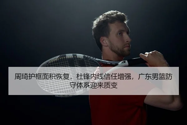 周琦护框面积恢复，杜锋内线信任增强，广东男篮防守体系迎来质变（PG）